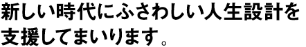 新しい時代にふさわしい人生設計を支援してまいります。