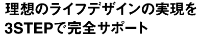 理想のライフデザインの実現を3STEPで完全サポート