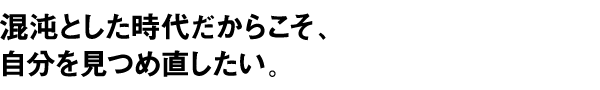 混沌とした時代だからこそ、自分を見つめ直したい