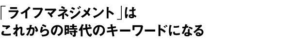 「ライフマネジメント」はこれからの時代のキーワードになる