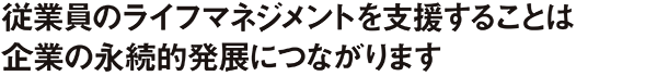 従業員のライフマネジメントを支援することは企業の永続的発展につながります